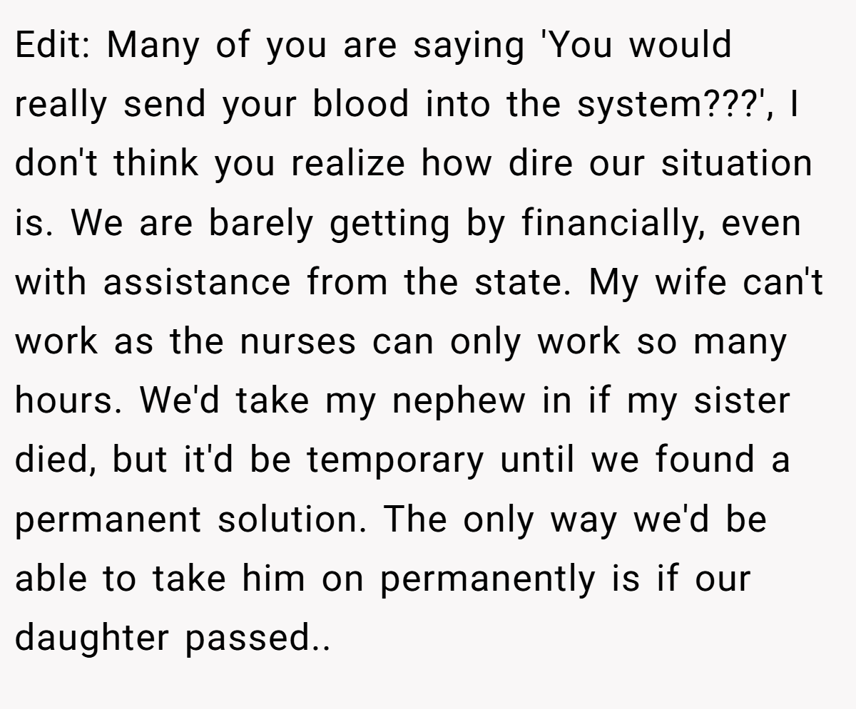 Edit: Many of you are saying 'You would really send your blood into the system???', I don't think you realize how dire our situation is. We are barely getting by financially, even with assistance from the state. My wife can't work as the nurses can only work so many hours. We'd take my nephew in if my sister died, but it'd be temporary until we found a permanent solution. The only way we'd be able to take him on permanently is if our daughter passed.. ​