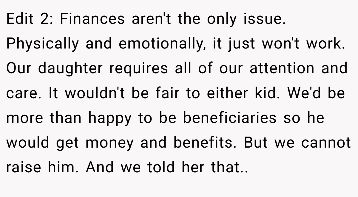 Edit 2: Finances aren't the only issue. Physically and emotionally, it just won't work. Our daughter requires all of our attention and care. It wouldn't be fair to either kid. We'd be more than happy to be beneficiaries so he would get money and benefits. But we cannot raise him. And we told her that.. ​