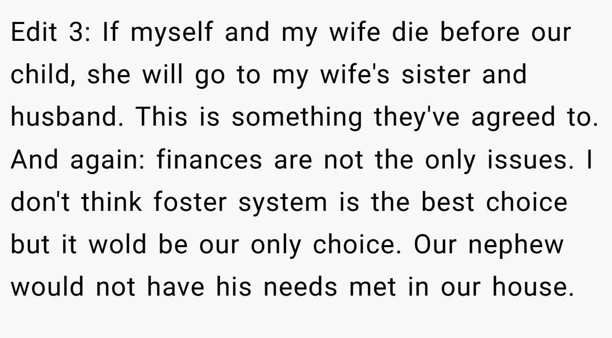Edit 3: If myself and my wife die before our child, she will go to my wife's sister and husband. This is something they've agreed to. And again: finances are not the only issues. I don't think foster system is the best choice but it wold be our only choice. Our nephew would not have his needs met in our house.