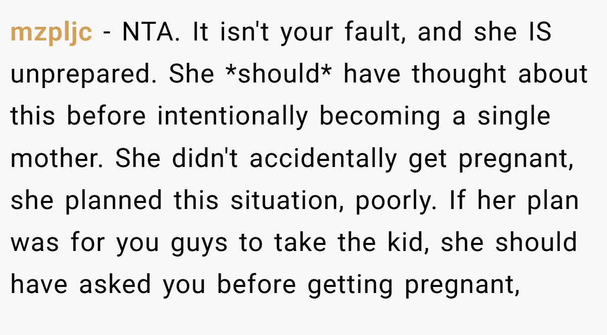 mzpljc − NTA. It isn't your fault, and she IS unprepared. She *should* have thought about this before intentionally becoming a single mother. She didn't accidentally get pregnant, she planned this situation, poorly. If her plan was for you guys to take the kid, she should have asked you before getting pregnant,