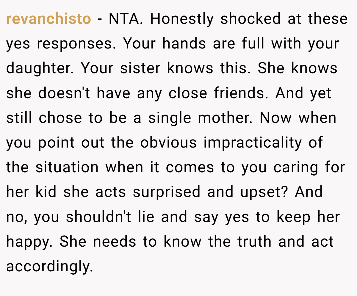 revanchisto − NTA. Honestly shocked at these yes responses. Your hands are full with your daughter. Your sister knows this. She knows she doesn't have any close friends. And yet still chose to be a single mother. Now when you point out the obvious impracticality of the situation when it comes to you caring for her kid she acts surprised and upset? And no, you shouldn't lie and say yes to keep her happy. She needs to know the truth and act accordingly.