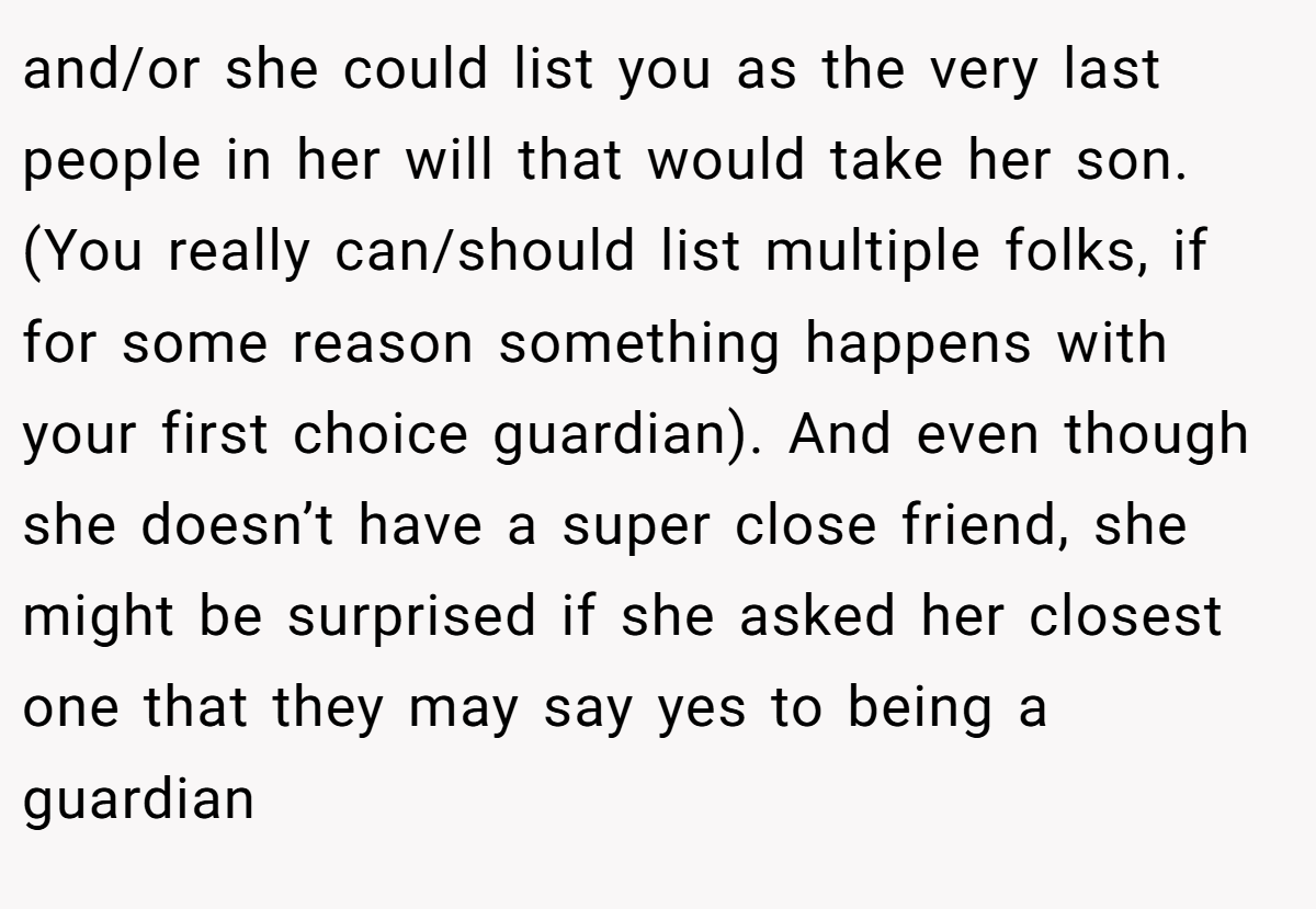 and/or she could list you as the very last people in her will that would take her son. (You really can/should list multiple folks, if for some reason something happens with your first choice guardian). And even though she doesn’t have a super close friend, she might be surprised if she asked her closest one that they may say yes to being a guardian