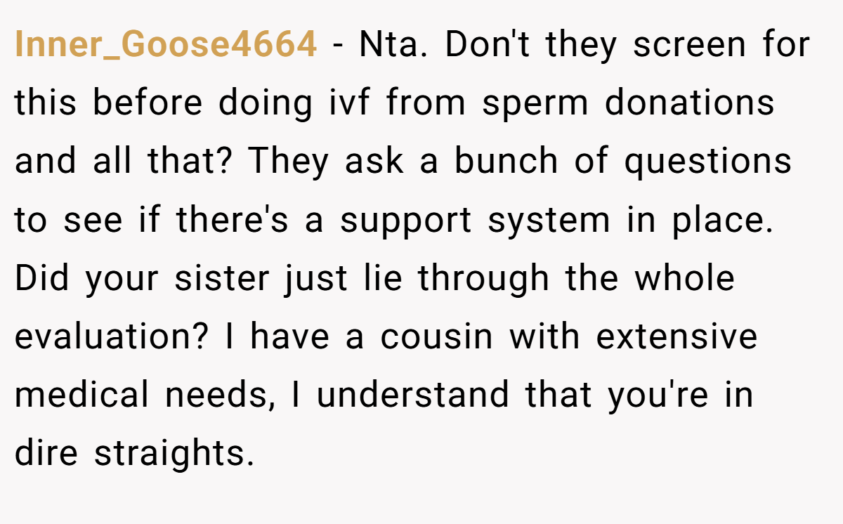 Inner_Goose4664 − Nta. Don't they screen for this before doing ivf from sperm donations and all that? They ask a bunch of questions to see if there's a support system in place. Did your sister just lie through the whole evaluation? I have a cousin with extensive medical needs, I understand that you're in dire straights.