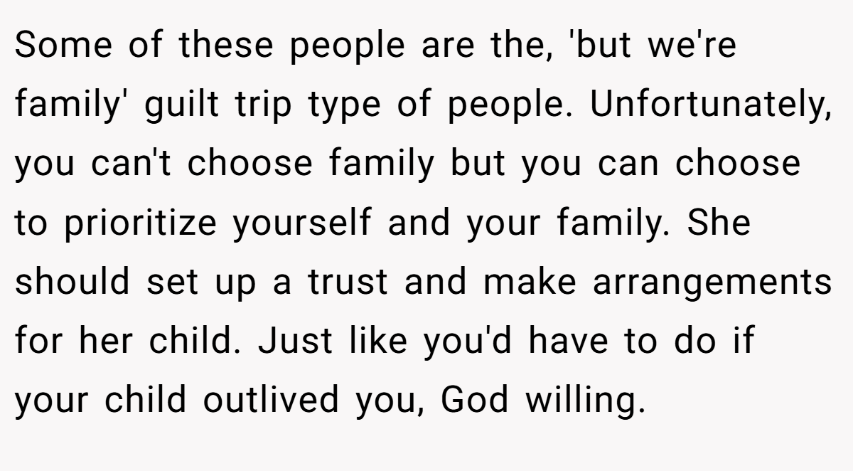 Some of these people are the, 'but we're family' guilt trip type of people. Unfortunately, you can't choose family but you can choose to prioritize yourself and your family. She should set up a trust and make arrangements for her child. Just like you'd have to do if your child outlived you, God willing.