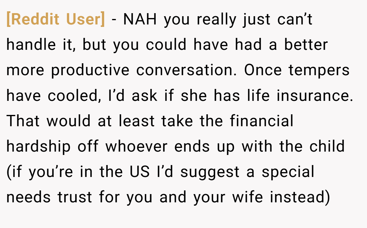 [Reddit User] − NAH you really just can’t handle it, but you could have had a better more productive conversation. Once tempers have cooled, I’d ask if she has life insurance. That would at least take the financial hardship off whoever ends up with the child (if you’re in the US I’d suggest a special needs trust for you and your wife instead)
