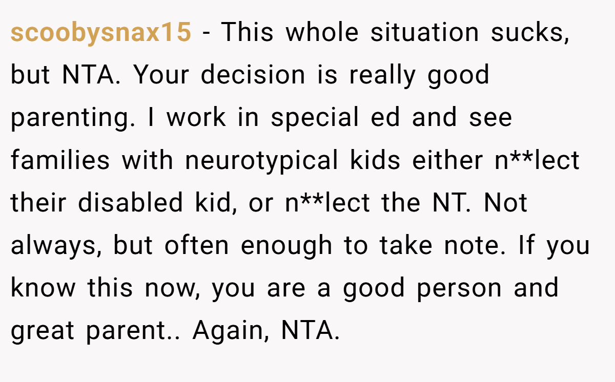 scoobysnax15 − This whole situation sucks, but NTA. Your decision is really good parenting. I work in special ed and see families with neurotypical kids either n**lect their disabled kid, or n**lect the NT. Not always, but often enough to take note. If you know this now, you are a good person and great parent.. Again, NTA.
