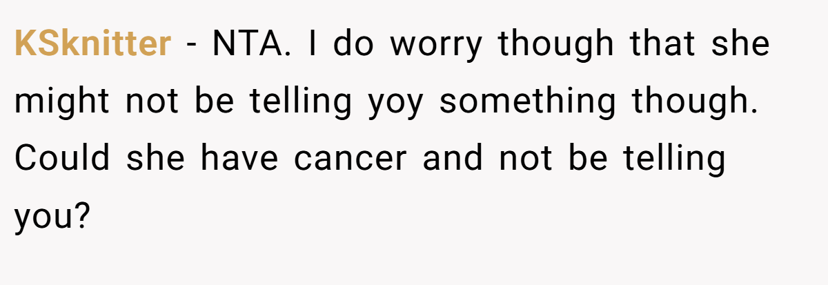 KSknitter − NTA. I do worry though that she might not be telling yoy something though. Could she have cancer and not be telling you?
