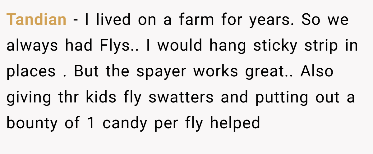 Tandian − I lived on a farm for years. So we always had Flys.. I would hang sticky strip in places . But the spayer works great.. Also giving thr kids fly swatters and putting out a bounty of 1 candy per fly helped