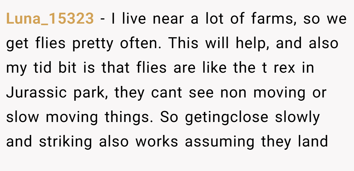 Luna_15323 − I live near a lot of farms, so we get flies pretty often. This will help, and also my tid bit is that flies are like the t rex in Jurassic park, they cant see non moving or slow moving things. So getingclose slowly and striking also works assuming they land