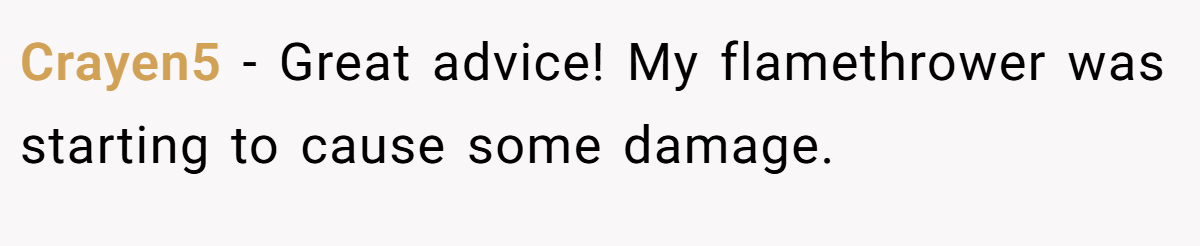 Crayen5 − Great advice! My flamethrower was starting to cause some damage.
