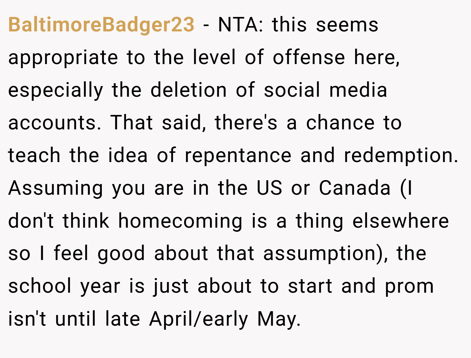 BaltimoreBadger23 − NTA: this seems appropriate to the level of offense here, especially the deletion of social media accounts. That said, there's a chance to teach the idea of repentance and redemption. Assuming you are in the US or Canada (I don't think homecoming is a thing elsewhere so I feel good about that assumption), the school year is just about to start and prom isn't until late April/early May.