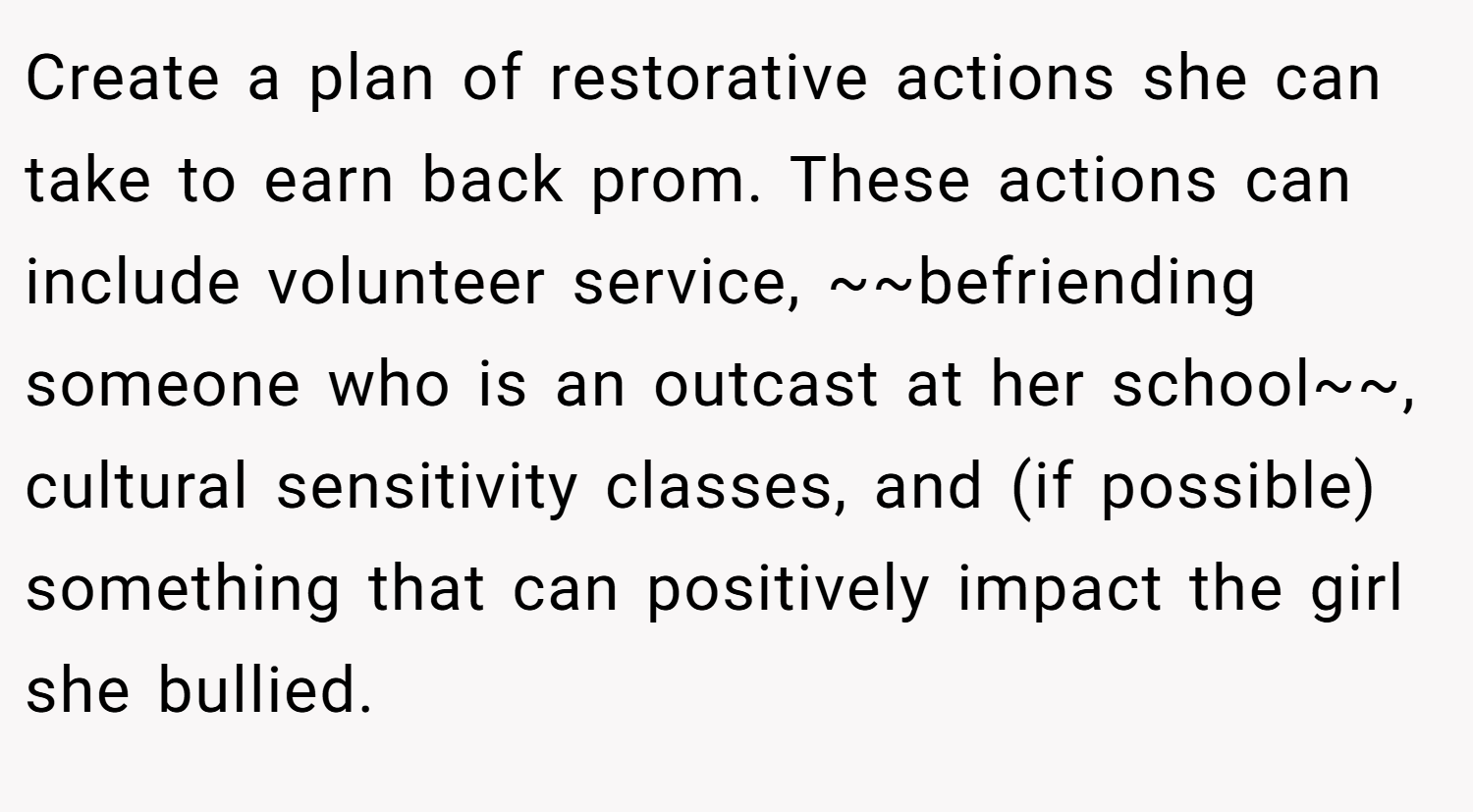 Create a plan of restorative actions she can take to earn back prom. These actions can include volunteer service, ~~befriending someone who is an outcast at her school~~, cultural sensitivity classes, and (if possible) something that can positively impact the girl she bullied.