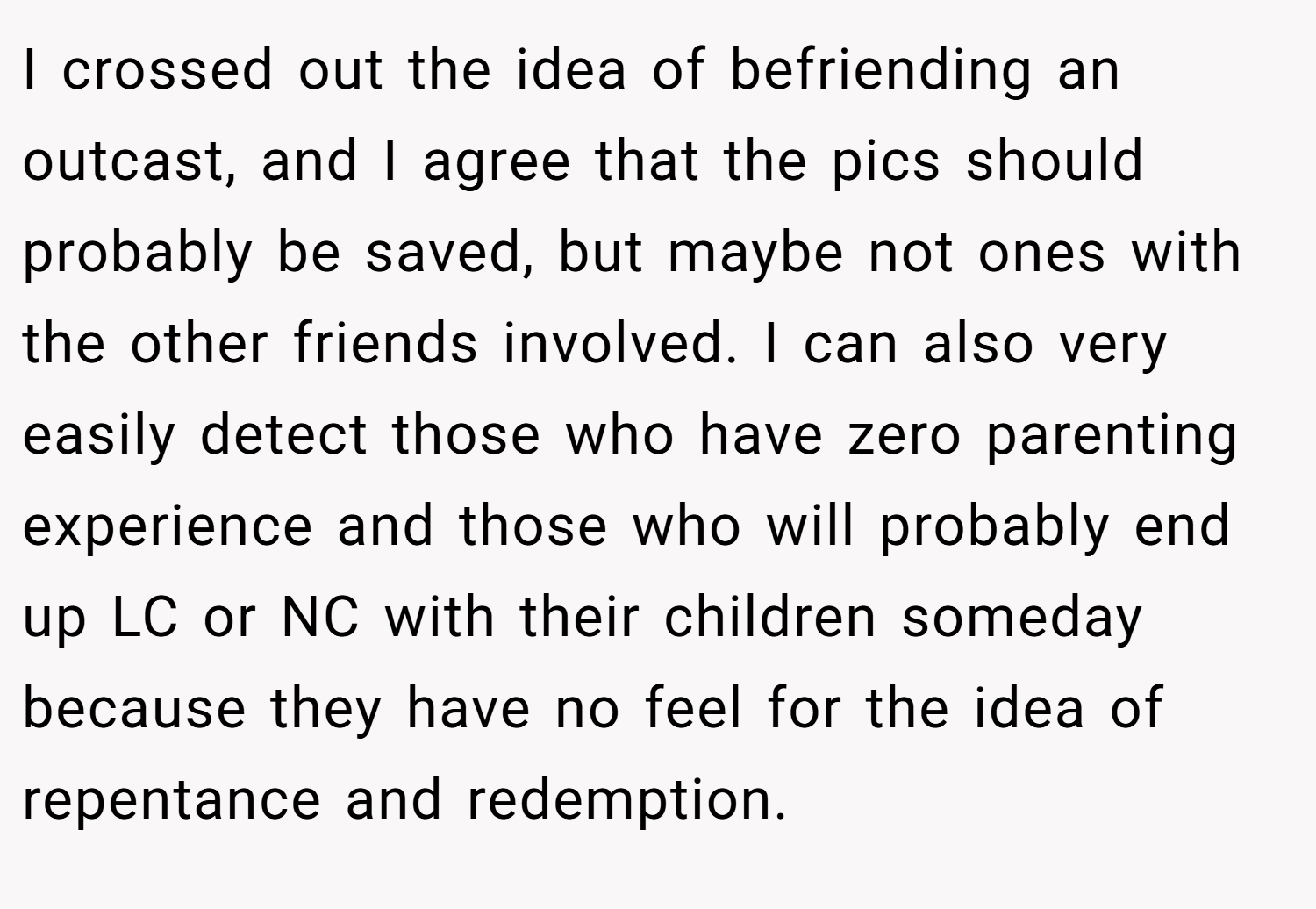 I crossed out the idea of befriending an outcast, and I agree that the pics should probably be saved, but maybe not ones with the other friends involved. I can also very easily detect those who have zero parenting experience and those who will probably end up LC or NC with their children someday because they have no feel for the idea of repentance and redemption.