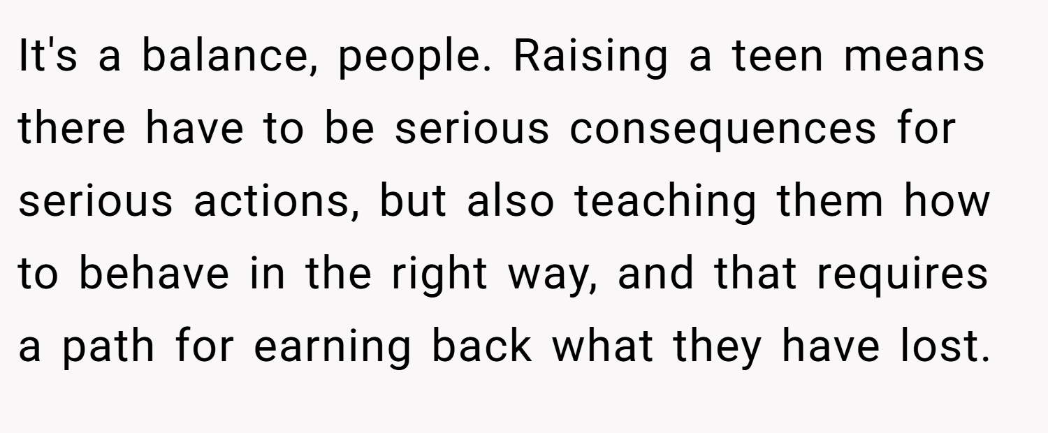 It's a balance, people. Raising a teen means there have to be serious consequences for serious actions, but also teaching them how to behave in the right way, and that requires a path for earning back what they have lost.