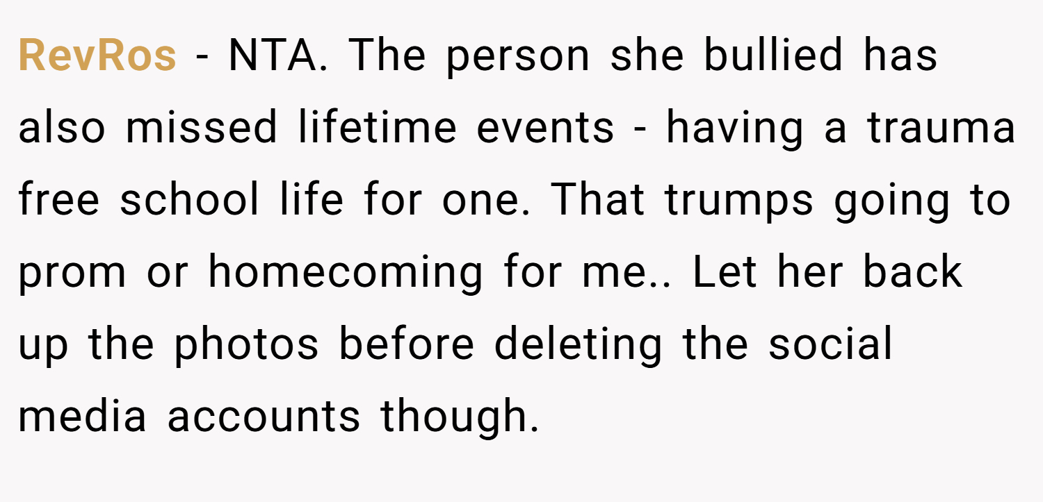 RevRos − NTA. The person she bullied has also missed lifetime events - having a trauma free school life for one. That trumps going to prom or homecoming for me.. Let her back up the photos before deleting the social media accounts though.