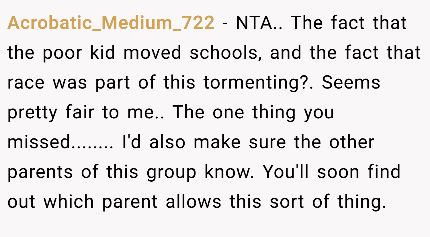 Acrobatic_Medium_722 − NTA.. The fact that the poor kid moved schools, and the fact that race was part of this tormenting?. Seems pretty fair to me.. The one thing you missed........ I'd also make sure the other parents of this group know. You'll soon find out which parent allows this sort of thing.