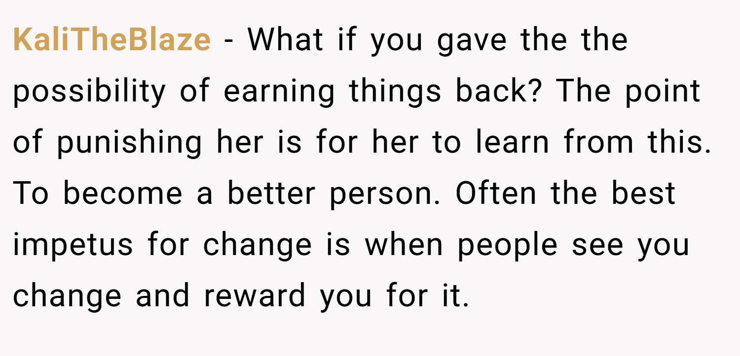 KaliTheBlaze − What if you gave the the possibility of earning things back? The point of punishing her is for her to learn from this. To become a better person. Often the best impetus for change is when people see you change and reward you for it.