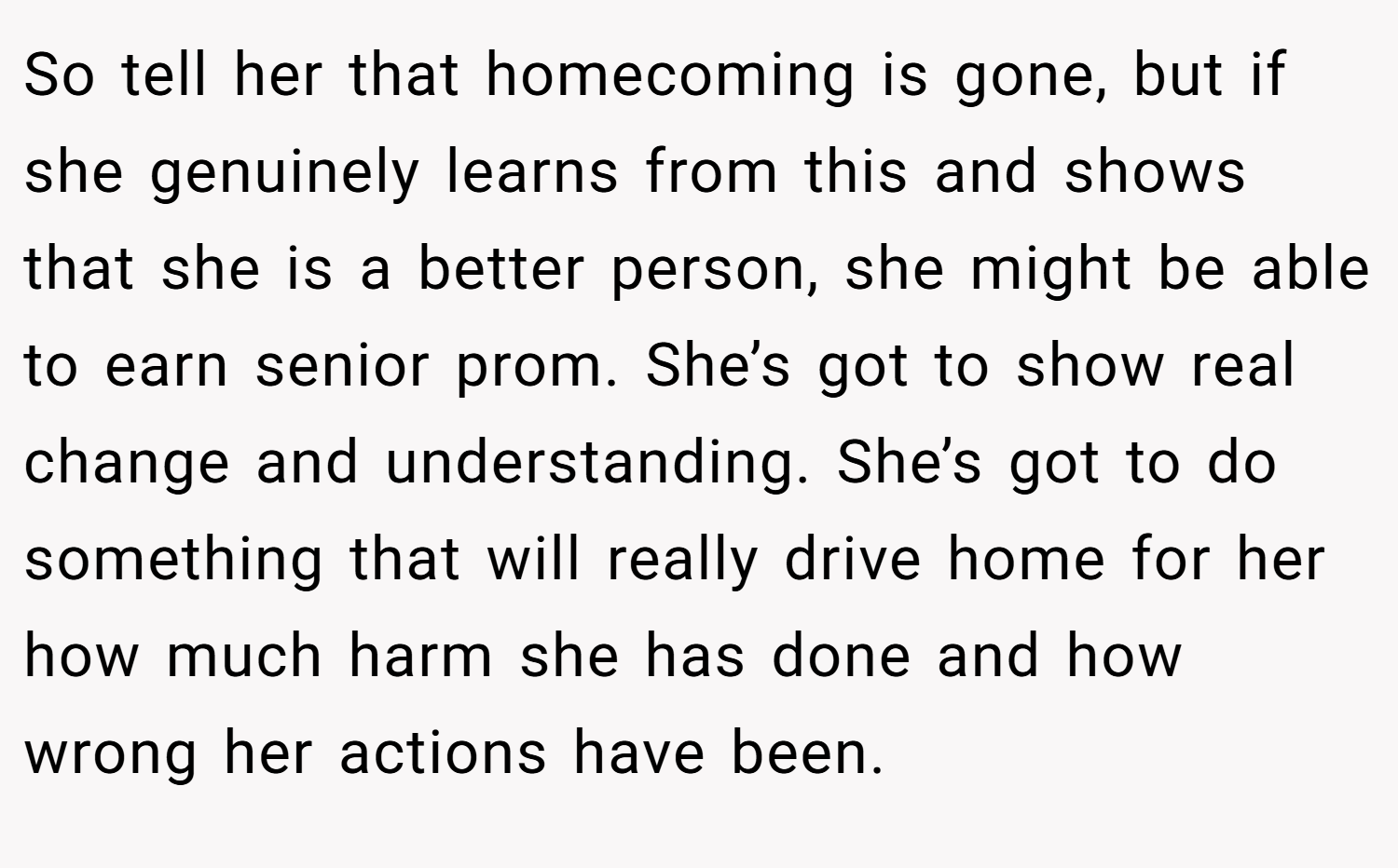 So tell her that homecoming is gone, but if she genuinely learns from this and shows that she is a better person, she might be able to earn senior prom. She’s got to show real change and understanding. She’s got to do something that will really drive home for her how much harm she has done and how wrong her actions have been.