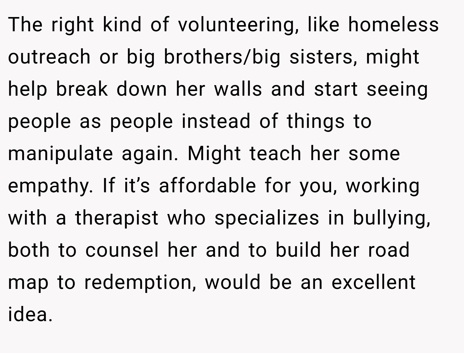The right kind of volunteering, like homeless outreach or big brothers/big sisters, might help break down her walls and start seeing people as people instead of things to manipulate again. Might teach her some empathy. If it’s affordable for you, working with a therapist who specializes in bullying, both to counsel her and to build her road map to redemption, would be an excellent idea.
