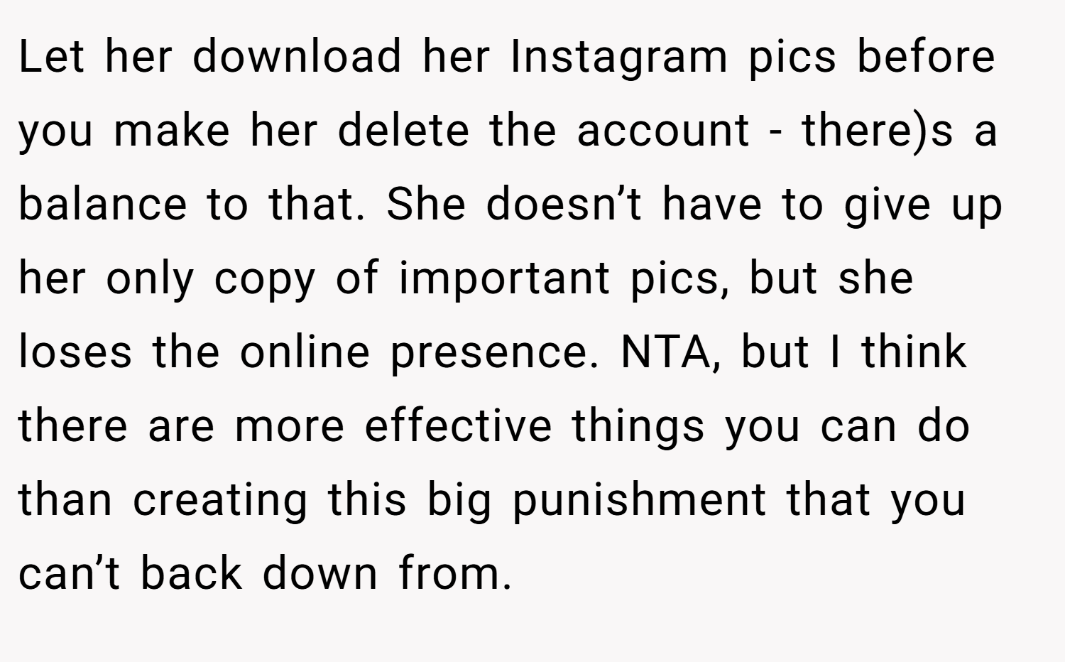 Let her download her Instagram pics before you make her delete the account - there)s a balance to that. She doesn’t have to give up her only copy of important pics, but she loses the online presence. NTA, but I think there are more effective things you can do than creating this big punishment that you can’t back down from.