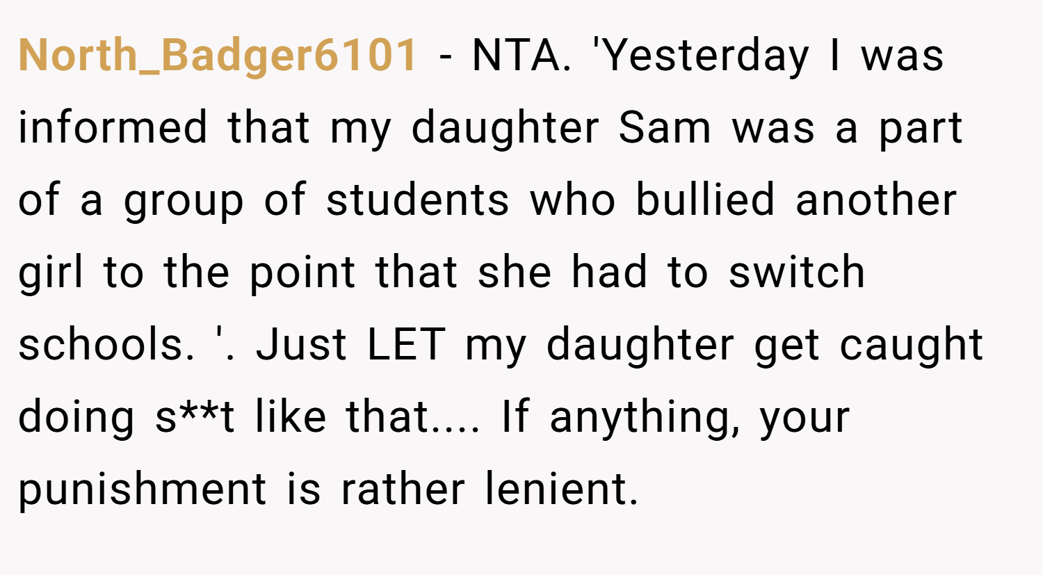 North_Badger6101 − NTA. 'Yesterday I was informed that my daughter Sam was a part of a group of students who bullied another girl to the point that she had to switch schools. '. Just LET my daughter get caught doing s**t like that.... If anything, your punishment is rather lenient.