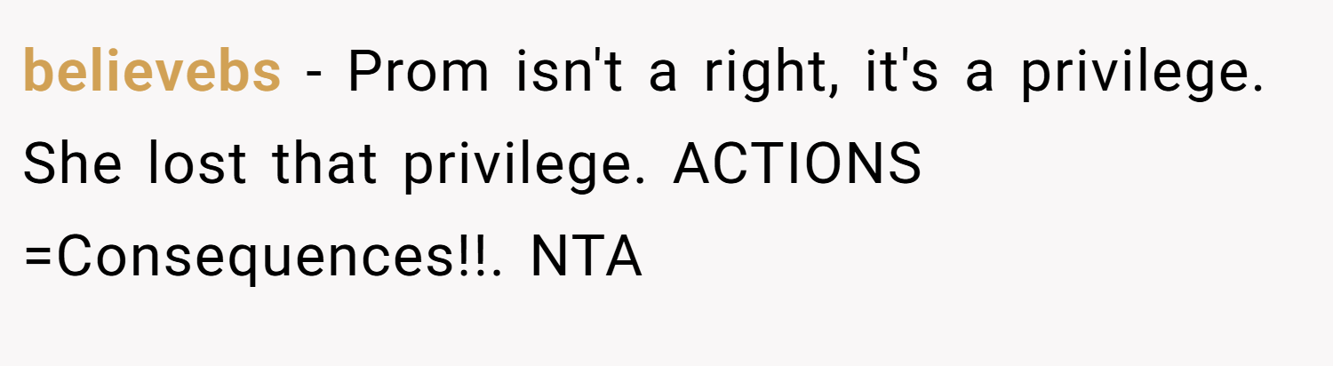 believebs − Prom isn't a right, it's a privilege. She lost that privilege. ACTIONS =Consequences!!. NTA