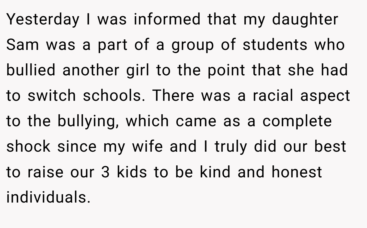 Yesterday I was informed that my daughter Sam was a part of a group of students who bullied another girl to the point that she had to switch schools. There was a racial aspect to the bullying, which came as a complete shock since my wife and I truly did our best to raise our 3 kids to be kind and honest individuals.