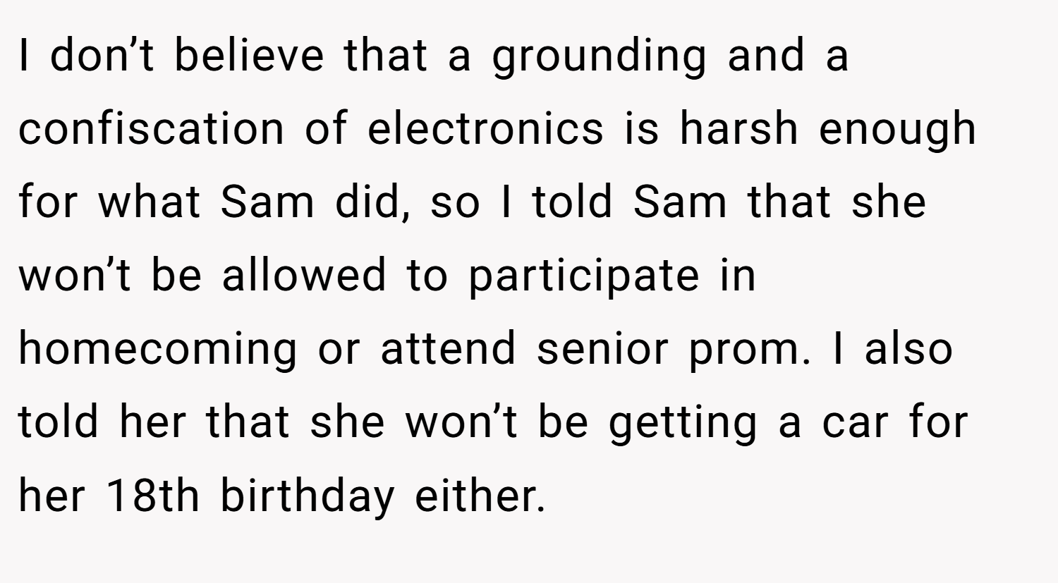 I don’t believe that a grounding and a confiscation of electronics is harsh enough for what Sam did, so I told Sam that she won’t be allowed to participate in homecoming or attend senior prom. I also told her that she won’t be getting a car for her 18th birthday either.