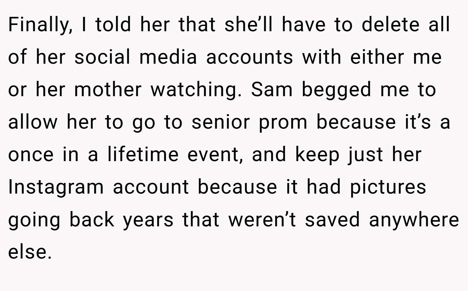Finally, I told her that she’ll have to delete all of her social media accounts with either me or her mother watching. Sam begged me to allow her to go to senior prom because it’s a once in a lifetime event, and keep just her Instagram account because it had pictures going back years that weren’t saved anywhere else.