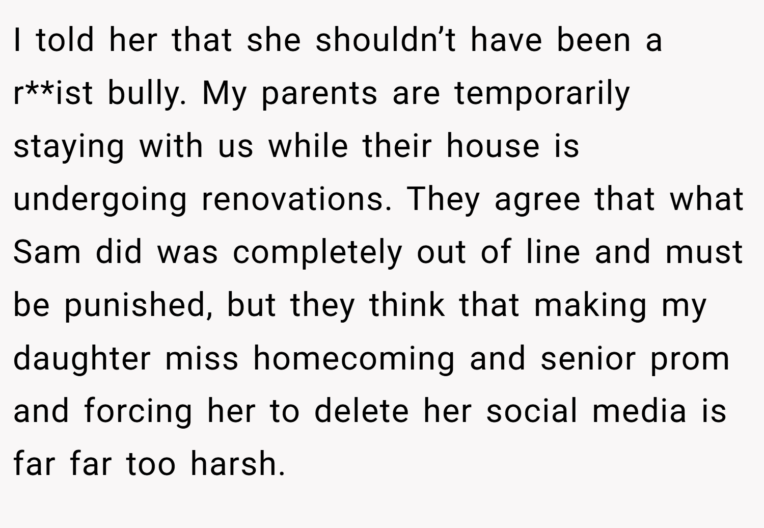 I told her that she shouldn’t have been a r**ist bully. My parents are temporarily staying with us while their house is undergoing renovations. They agree that what Sam did was completely out of line and must be punished, but they think that making my daughter miss homecoming and senior prom and forcing her to delete her social media is far far too harsh.
