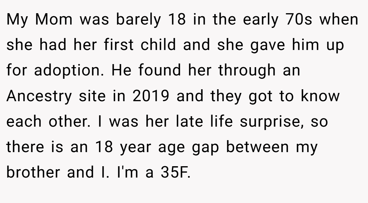 My Mom was barely 18 in the early 70s when she had her first child and she gave him up for adoption. He found her through an Ancestry site in 2019 and they got to know each other. I was her late life surprise, so there is an 18 year age gap between my brother and I. I'm a 35F.