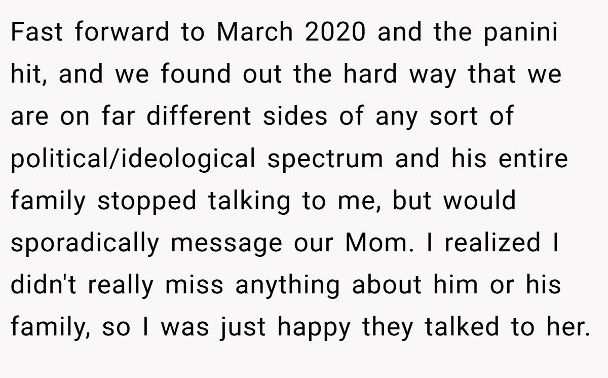 Fast forward to March 2020 and the panini hit, and we found out the hard way that we are on far different sides of any sort of political/ideological spectrum and his entire family stopped talking to me, but would sporadically message our Mom. I realized I didn't really miss anything about him or his family, so I was just happy they talked to her.