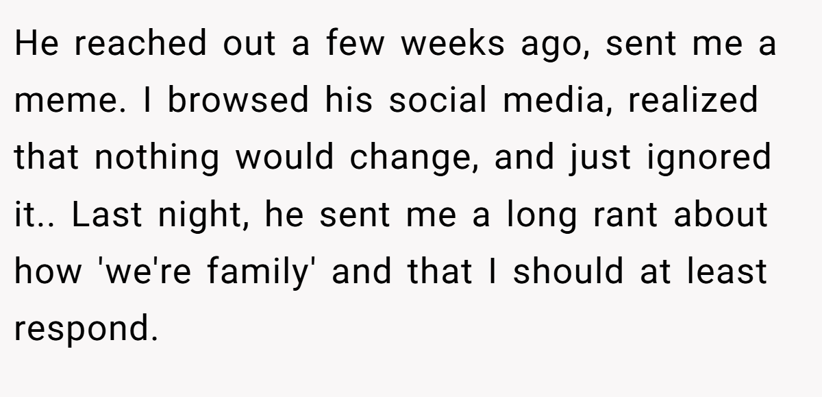 He reached out a few weeks ago, sent me a meme. I browsed his social media, realized that nothing would change, and just ignored it.. Last night, he sent me a long rant about how 'we're family' and that I should at least respond.