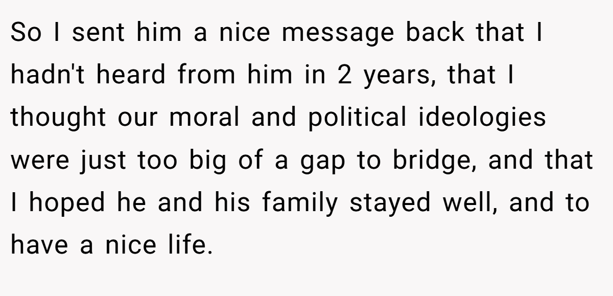 So I sent him a nice message back that I hadn't heard from him in 2 years, that I thought our moral and political ideologies were just too big of a gap to bridge, and that I hoped he and his family stayed well, and to have a nice life.
