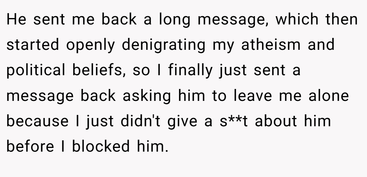 He sent me back a long message, which then started openly denigrating my atheism and political beliefs, so I finally just sent a message back asking him to leave me alone because I just didn't give a s**t about him before I blocked him.