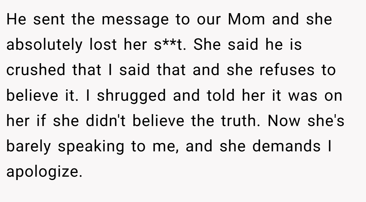 He sent the message to our Mom and she absolutely lost her s**t. She said he is crushed that I said that and she refuses to believe it. I shrugged and told her it was on her if she didn't believe the truth. Now she's barely speaking to me, and she demands I apologize.