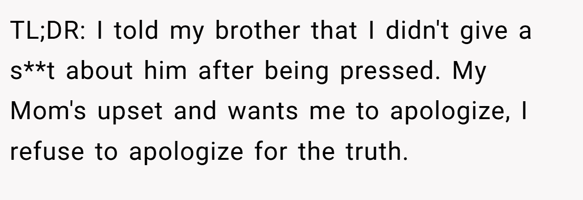 TL;DR: I told my brother that I didn't give a s**t about him after being pressed. My Mom's upset and wants me to apologize, I refuse to apologize for the truth.