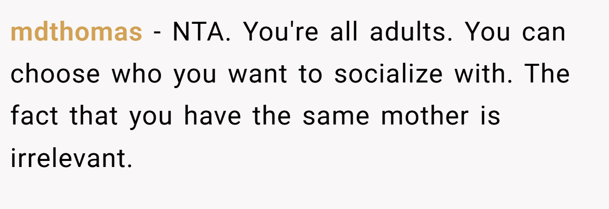 mdthomas − NTA. You're all adults. You can choose who you want to socialize with. The fact that you have the same mother is irrelevant.