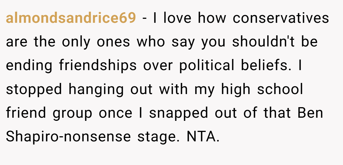 almondsandrice69 − I love how conservatives are the only ones who say you shouldn't be ending friendships over political beliefs. I stopped hanging out with my high school friend group once I snapped out of that Ben Shapiro-nonsense stage. NTA.