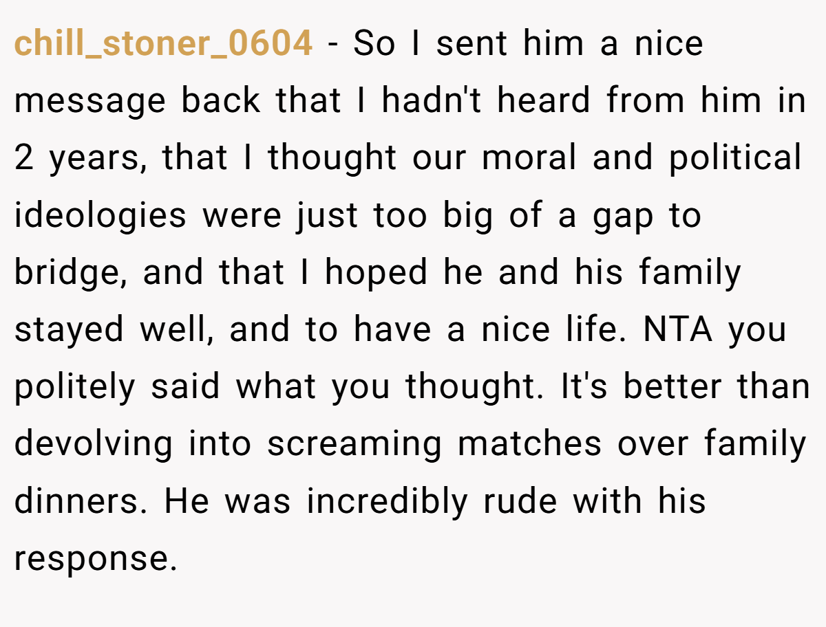 chill_stoner_0604 − So I sent him a nice message back that I hadn't heard from him in 2 years, that I thought our moral and political ideologies were just too big of a gap to bridge, and that I hoped he and his family stayed well, and to have a nice life. NTA you politely said what you thought. It's better than devolving into screaming matches over family dinners. He was incredibly rude with his response.