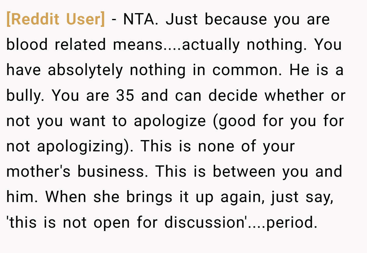 [Reddit User] − NTA. Just because you are blood related means....actually nothing. You have absolytely nothing in common. He is a bully. You are 35 and can decide whether or not you want to apologize (good for you for not apologizing). This is none of your mother's business. This is between you and him. When she brings it up again, just say, 'this is not open for discussion'....period.