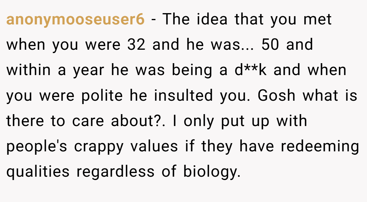 anonymooseuser6 − The idea that you met when you were 32 and he was... 50 and within a year he was being a d**k and when you were polite he insulted you. Gosh what is there to care about?. I only put up with people's crappy values if they have redeeming qualities regardless of biology.