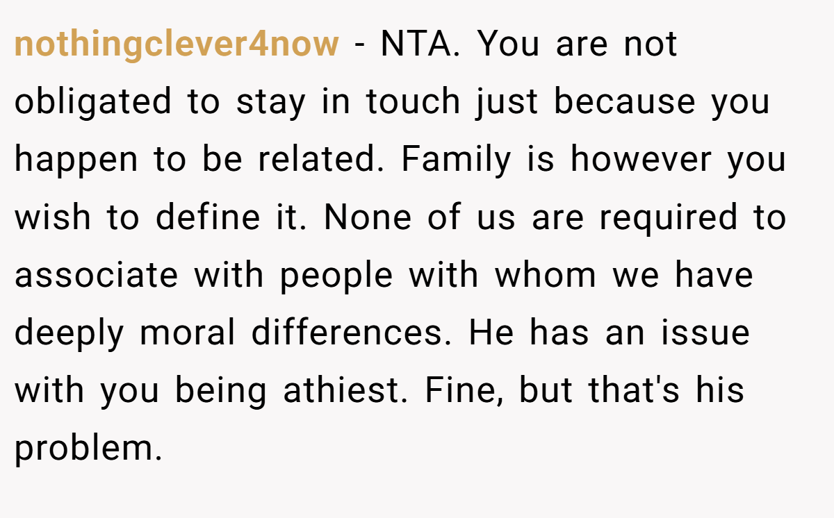 nothingclever4now − NTA. You are not obligated to stay in touch just because you happen to be related. Family is however you wish to define it. None of us are required to associate with people with whom we have deeply moral differences. He has an issue with you being athiest. Fine, but that's his problem.