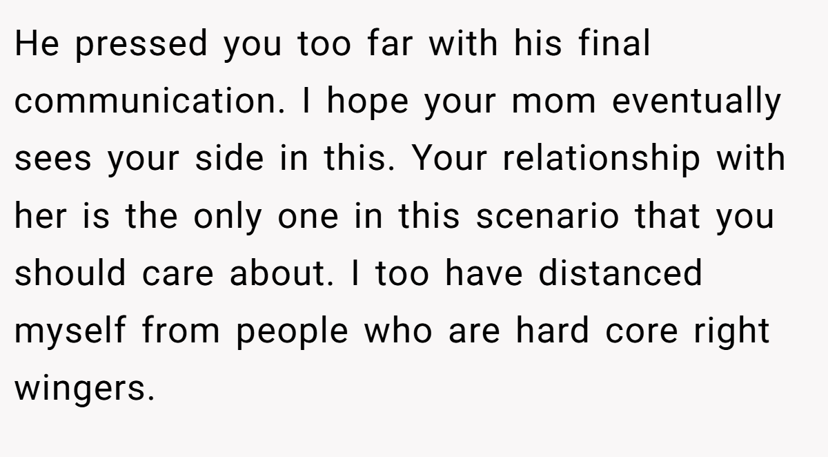 He pressed you too far with his final communication. I hope your mom eventually sees your side in this. Your relationship with her is the only one in this scenario that you should care about. I too have distanced myself from people who are hard core right wingers.
