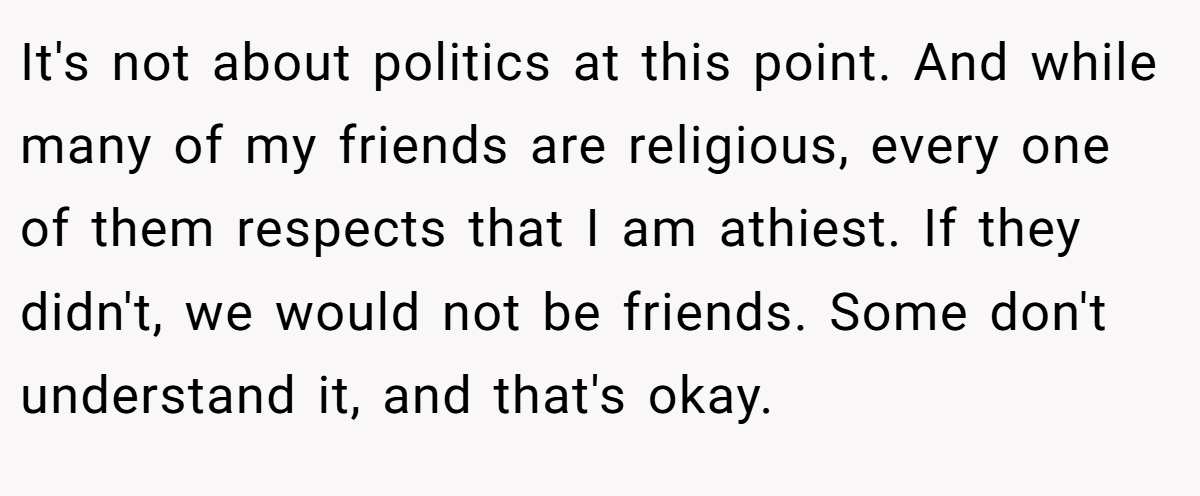 It's not about politics at this point. And while many of my friends are religious, every one of them respects that I am athiest. If they didn't, we would not be friends. Some don't understand it, and that's okay.