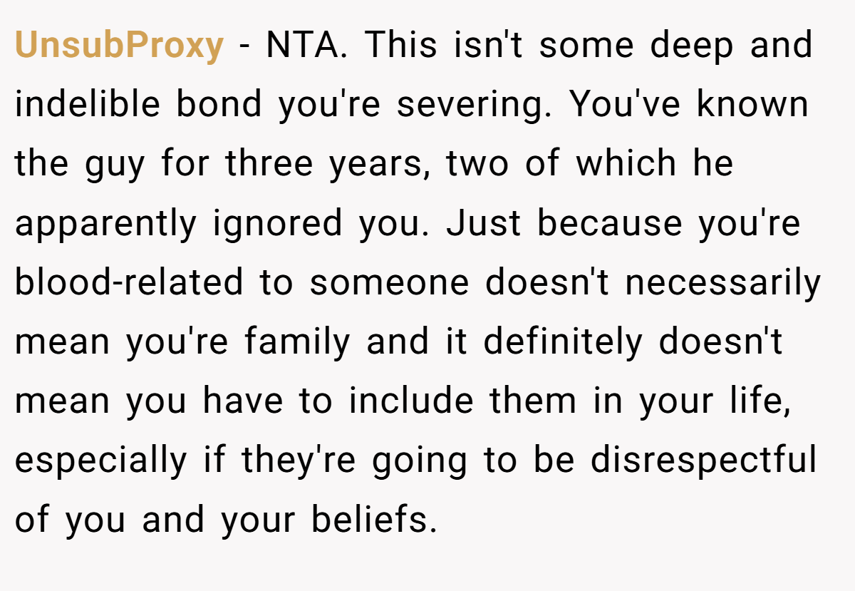 UnsubProxy − NTA. This isn't some deep and indelible bond you're severing. You've known the guy for three years, two of which he apparently ignored you. Just because you're blood-related to someone doesn't necessarily mean you're family and it definitely doesn't mean you have to include them in your life, especially if they're going to be disrespectful of you and your beliefs.