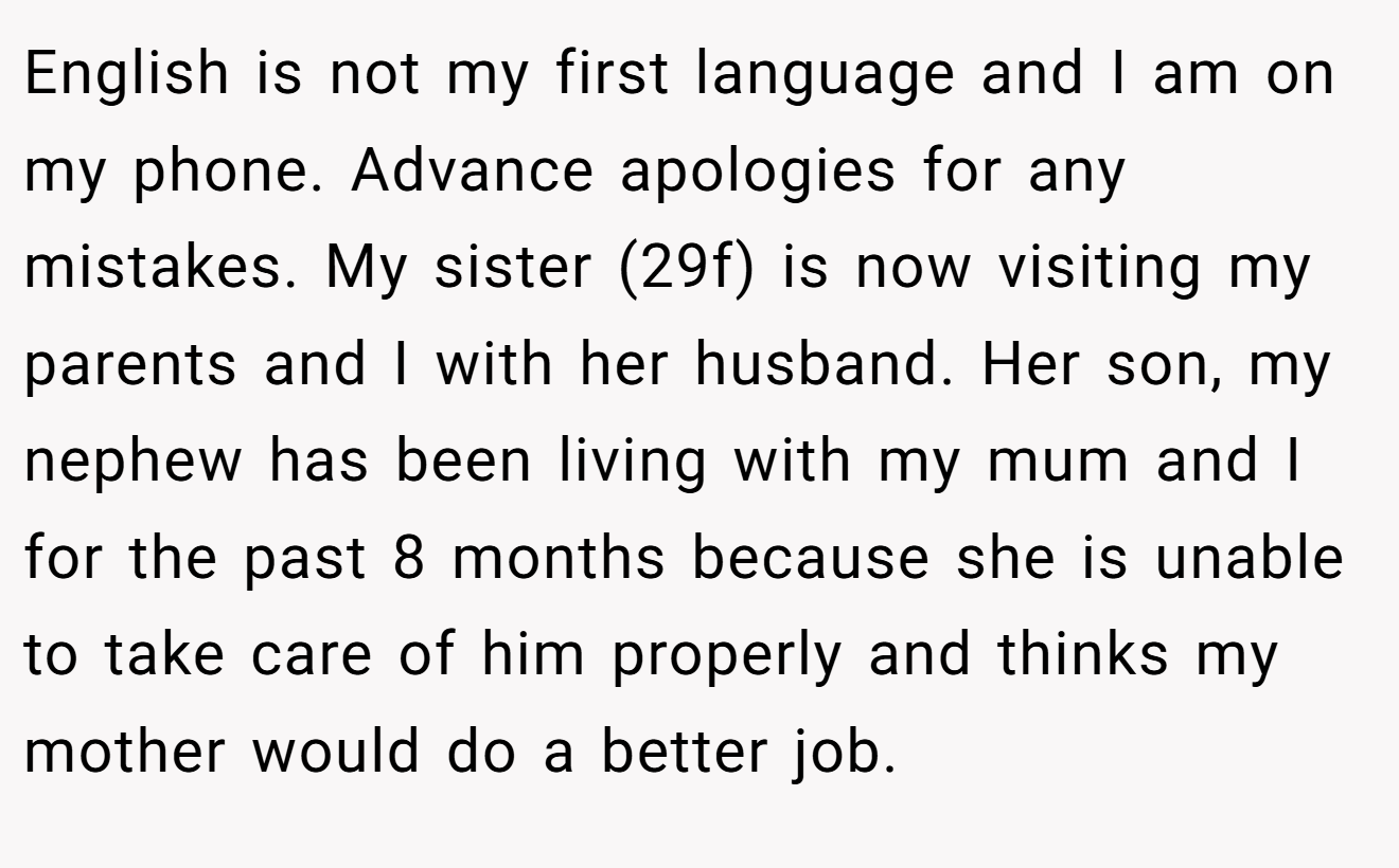 English is not my first language and I am on my phone. Advance apologies for any mistakes. My sister (29f) is now visiting my parents and I with her husband. Her son, my nephew has been living with my mum and I for the past 8 months because she is unable to take care of him properly and thinks my mother would do a better job.