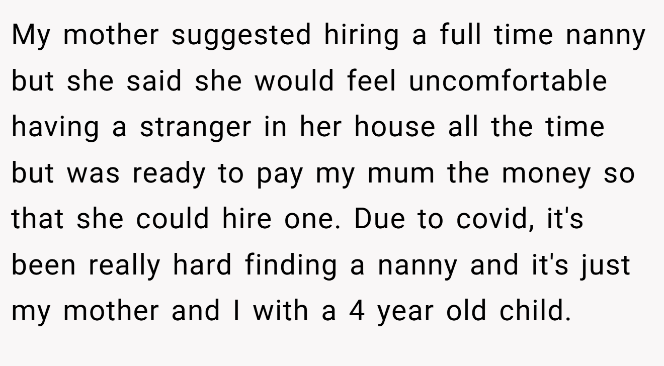 My mother suggested hiring a full time nanny but she said she would feel uncomfortable having a stranger in her house all the time but was ready to pay my mum the money so that she could hire one. Due to covid, it's been really hard finding a nanny and it's just my mother and I with a 4 year old child.