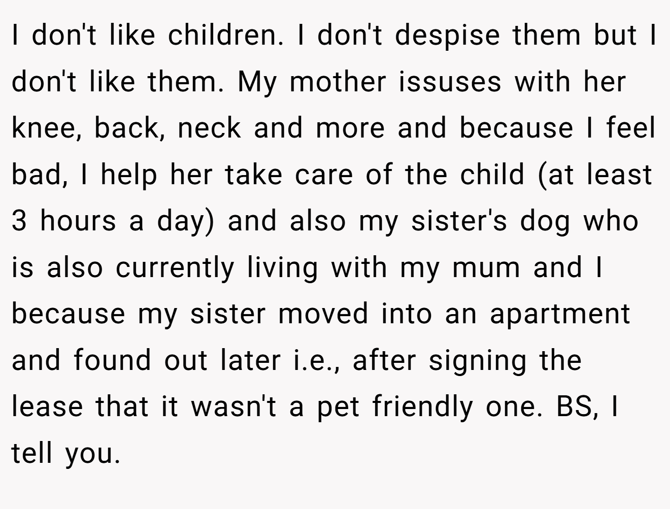 I don't like children. I don't despise them but I don't like them. My mother issuses with her knee, back, neck and more and because I feel bad, I help her take care of the child (at least 3 hours a day) and also my sister's dog who is also currently living with my mum and I because my sister moved into an apartment and found out later i.e., after signing the lease that it wasn't a pet friendly one. BS, I tell you.
