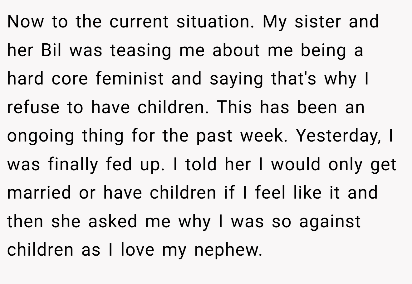 Now to the current situation. My sister and her Bil was teasing me about me being a hard core feminist and saying that's why I refuse to have children. This has been an ongoing thing for the past week. Yesterday, I was finally fed up. I told her I would only get married or have children if I feel like it and then she asked me why I was so against children as I love my nephew.